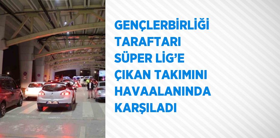 GENÇLERBİRLİĞİ TARAFTARI SÜPER LİG’E ÇIKAN TAKIMINI HAVAALANINDA KARŞILADI