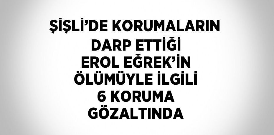 ŞİŞLİ’DE KORUMALARIN DARP ETTİĞİ EROL EĞREK’İN ÖLÜMÜYLE İLGİLİ 6 KORUMA GÖZALTINDA