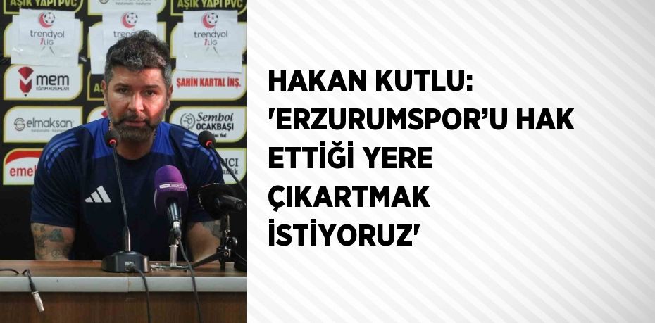 HAKAN KUTLU: 'ERZURUMSPOR’U HAK ETTİĞİ YERE ÇIKARTMAK İSTİYORUZ'