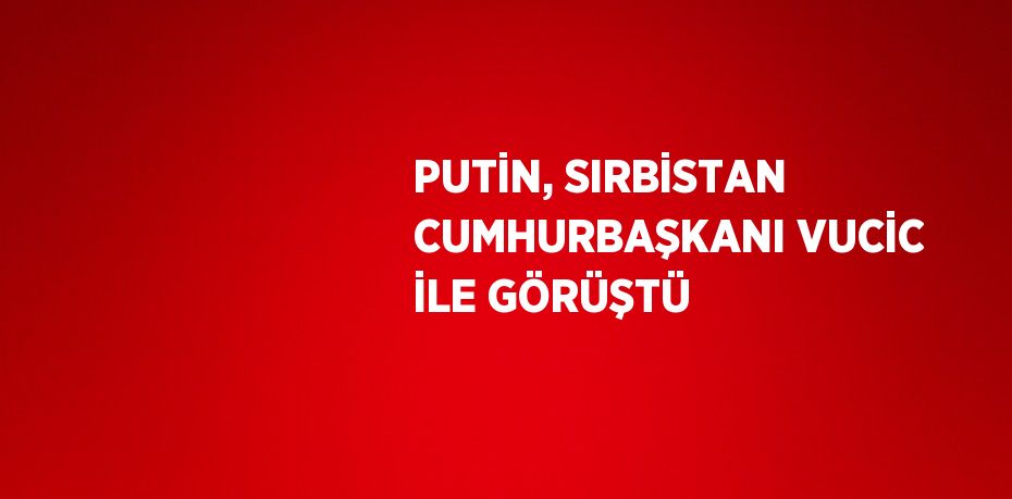 PUTİN, SIRBİSTAN CUMHURBAŞKANI VUCİC İLE GÖRÜŞTÜ