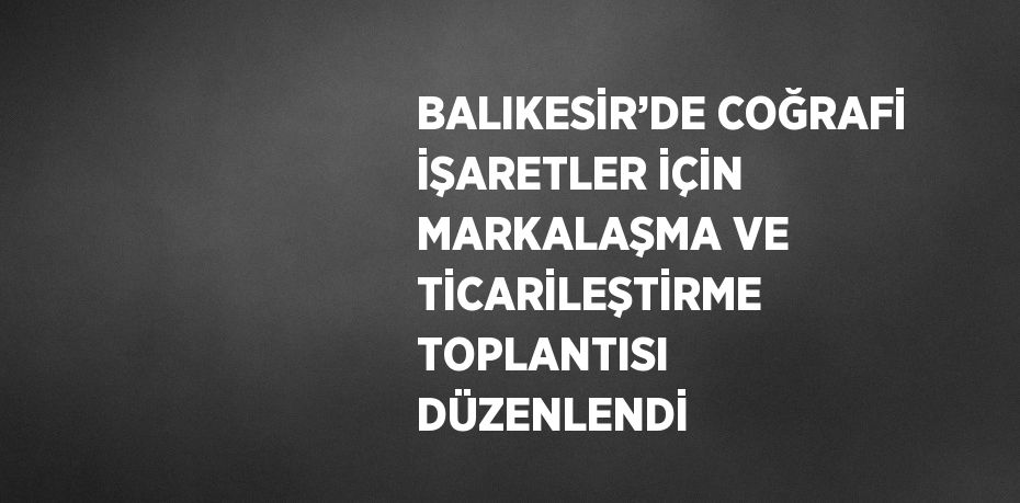 BALIKESİR’DE COĞRAFİ İŞARETLER İÇİN MARKALAŞMA VE TİCARİLEŞTİRME TOPLANTISI DÜZENLENDİ