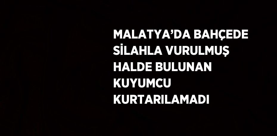 MALATYA’DA BAHÇEDE SİLAHLA VURULMUŞ HALDE BULUNAN KUYUMCU KURTARILAMADI