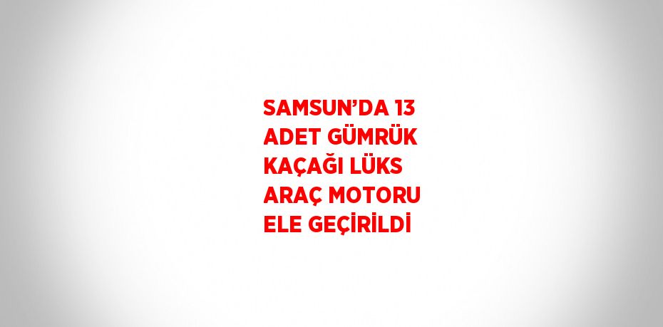 SAMSUN’DA 13 ADET GÜMRÜK KAÇAĞI LÜKS ARAÇ MOTORU ELE GEÇİRİLDİ