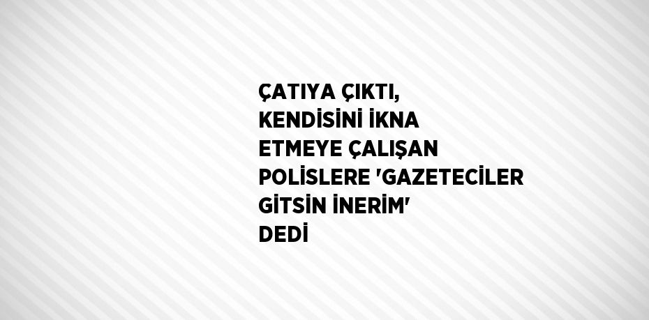 ÇATIYA ÇIKTI, KENDİSİNİ İKNA ETMEYE ÇALIŞAN POLİSLERE 'GAZETECİLER GİTSİN İNERİM' DEDİ