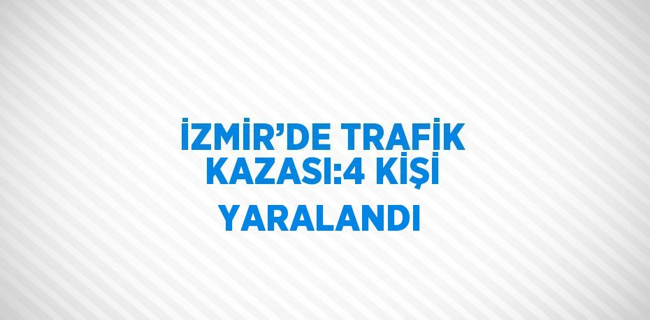 İZMİR’DE TRAFİK KAZASI:4 KİŞİ YARALANDI