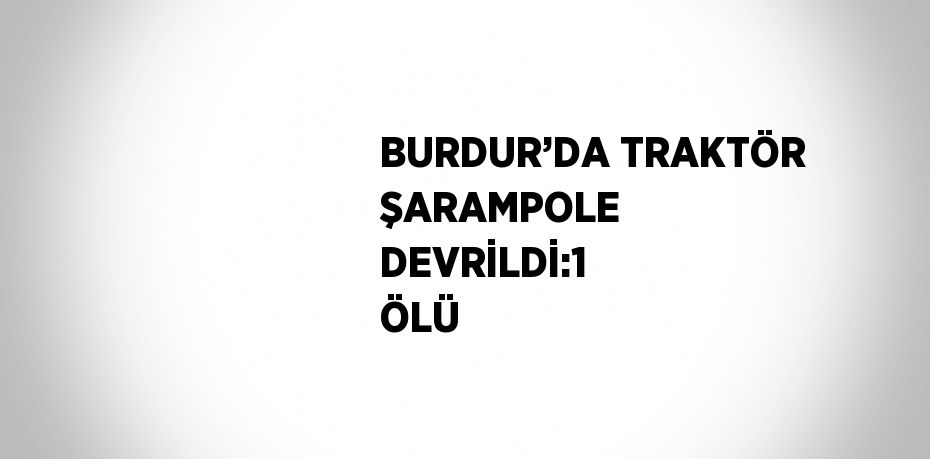 BURDUR’DA TRAKTÖR ŞARAMPOLE DEVRİLDİ:1 ÖLÜ