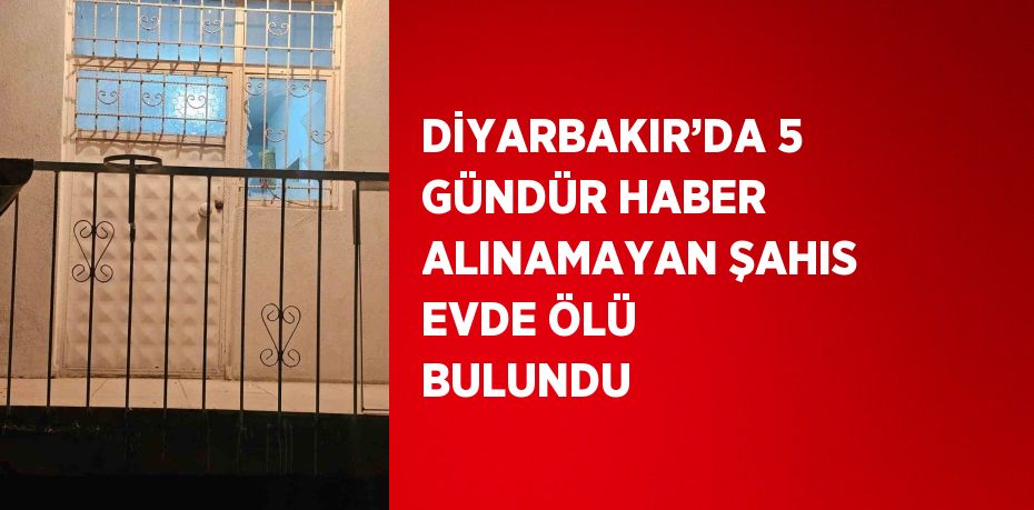 DİYARBAKIR’DA 5 GÜNDÜR HABER ALINAMAYAN ŞAHIS EVDE ÖLÜ BULUNDU