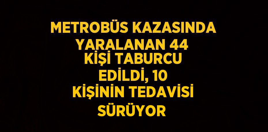 METROBÜS KAZASINDA YARALANAN 44 KİŞİ TABURCU EDİLDİ, 10 KİŞİNİN TEDAVİSİ SÜRÜYOR