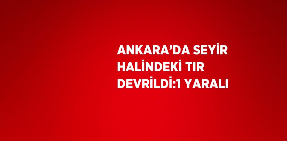 ANKARA’DA SEYİR HALİNDEKİ TIR DEVRİLDİ:1 YARALI