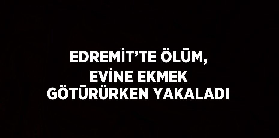 EDREMİT’TE ÖLÜM, EVİNE EKMEK GÖTÜRÜRKEN YAKALADI