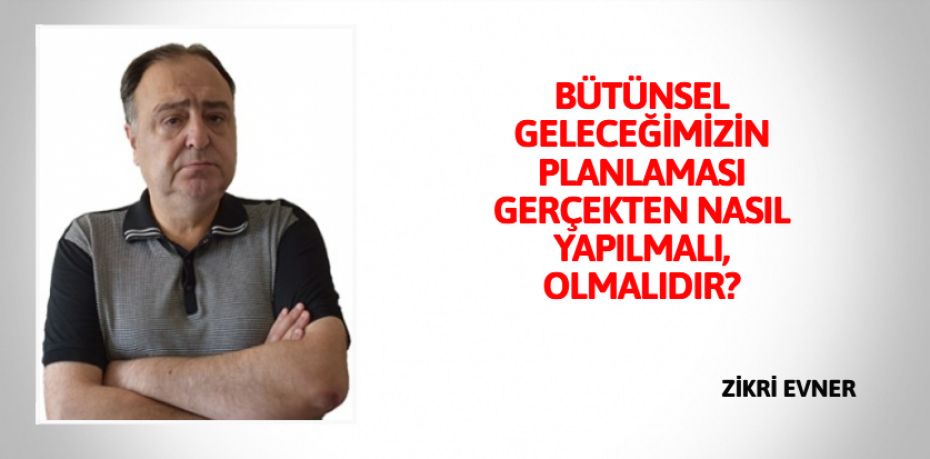 BÜTÜNSEL GELECEĞİMİZİN PLANLAMASI  GERÇEKTEN NASIL YAPILMALI, OLMALIDIR?