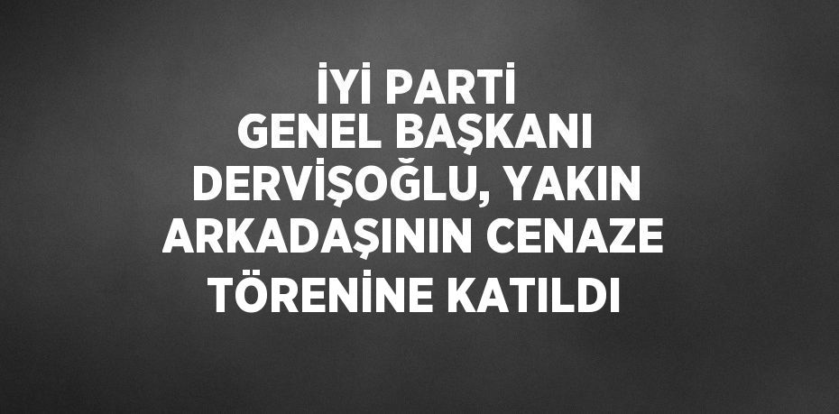 İYİ PARTİ GENEL BAŞKANI DERVİŞOĞLU, YAKIN ARKADAŞININ CENAZE TÖRENİNE KATILDI