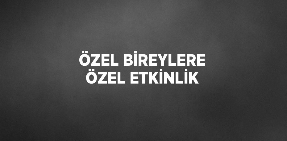 ÖZEL BİREYLERE ÖZEL ETKİNLİK