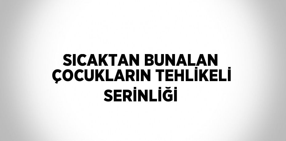 SICAKTAN BUNALAN ÇOCUKLARIN TEHLİKELİ SERİNLİĞİ