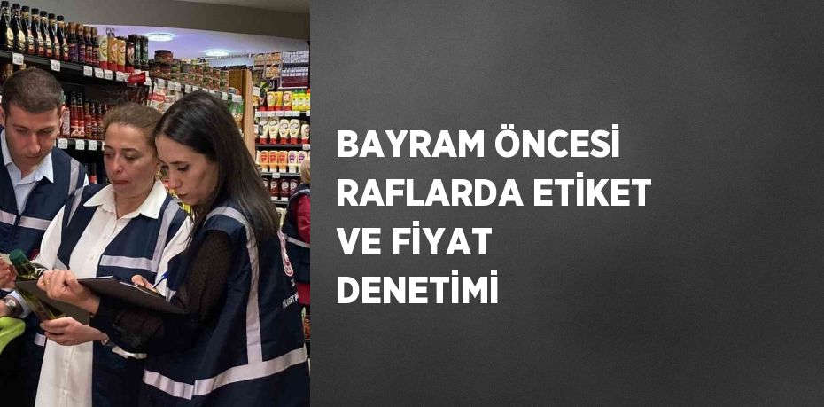 BAYRAM ÖNCESİ RAFLARDA ETİKET VE FİYAT DENETİMİ