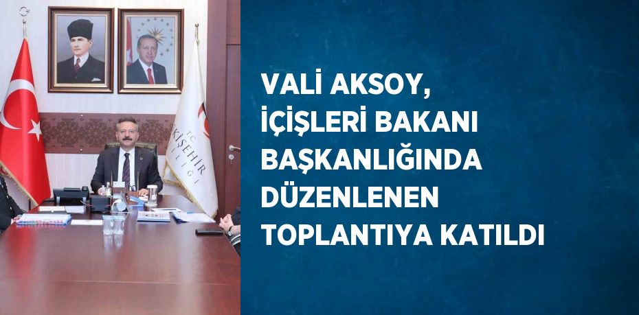 VALİ AKSOY, İÇİŞLERİ BAKANI BAŞKANLIĞINDA DÜZENLENEN TOPLANTIYA KATILDI