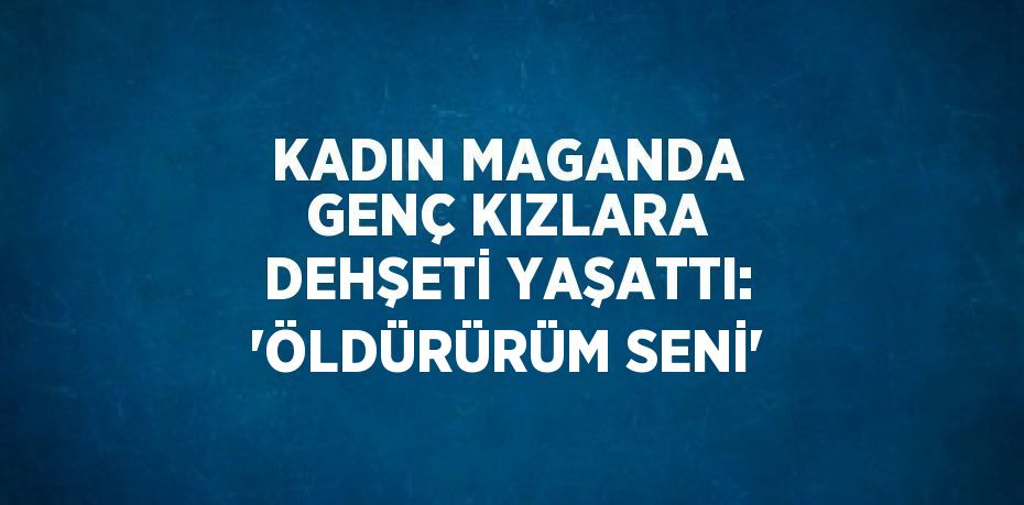 KADIN MAGANDA GENÇ KIZLARA DEHŞETİ YAŞATTI: 'ÖLDÜRÜRÜM SENİ'