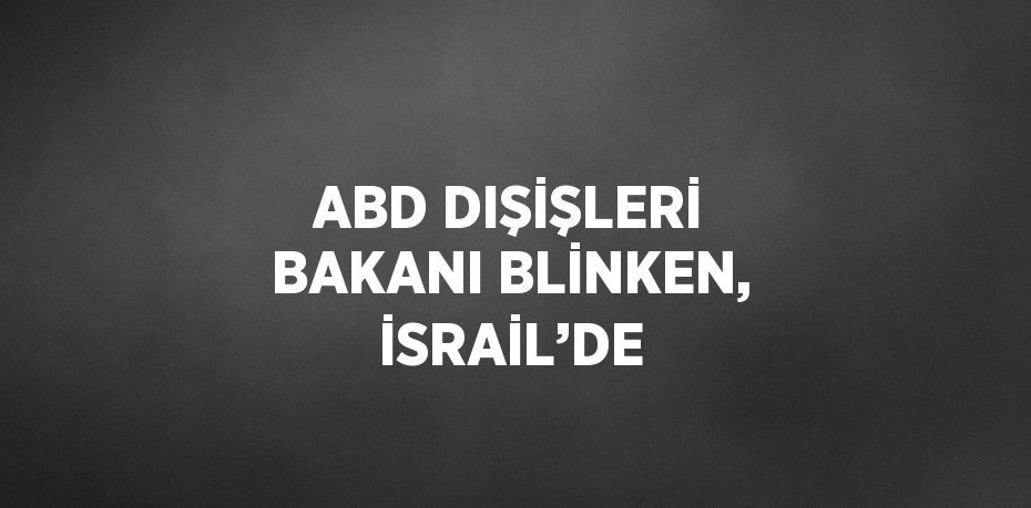 ABD DIŞİŞLERİ BAKANI BLİNKEN, İSRAİL’DE