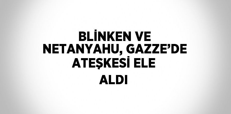 BLİNKEN VE NETANYAHU, GAZZE’DE ATEŞKESİ ELE ALDI