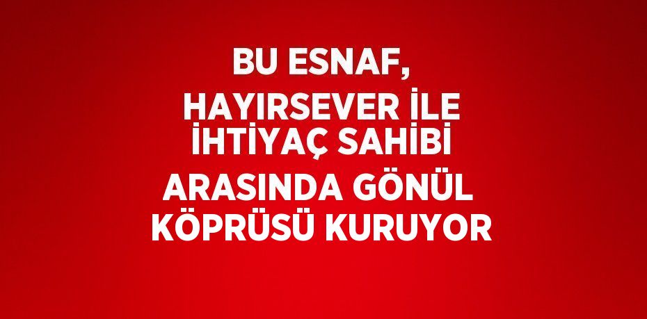 BU ESNAF, HAYIRSEVER İLE İHTİYAÇ SAHİBİ ARASINDA GÖNÜL KÖPRÜSÜ KURUYOR