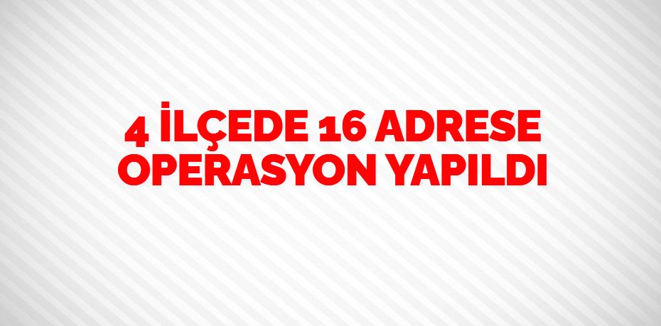 4 İLÇEDE 16 ADRESE OPERASYON YAPILDI