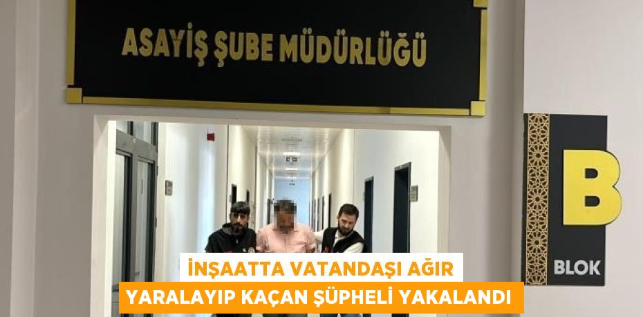 İNŞAATTA VATANDAŞI AĞIR YARALAYIP KAÇAN ŞÜPHELİ YAKALANDI