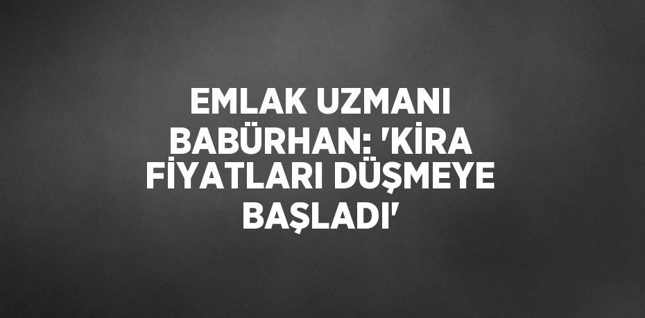 EMLAK UZMANI BABÜRHAN: 'KİRA FİYATLARI DÜŞMEYE BAŞLADI'