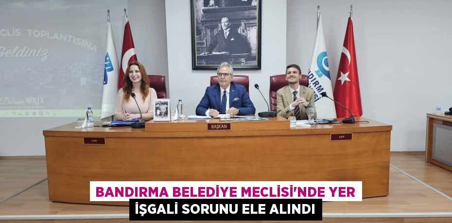 BANDIRMA BELEDİYE MECLİSİ’NDE YER İŞGALİ SORUNU ELE ALINDI