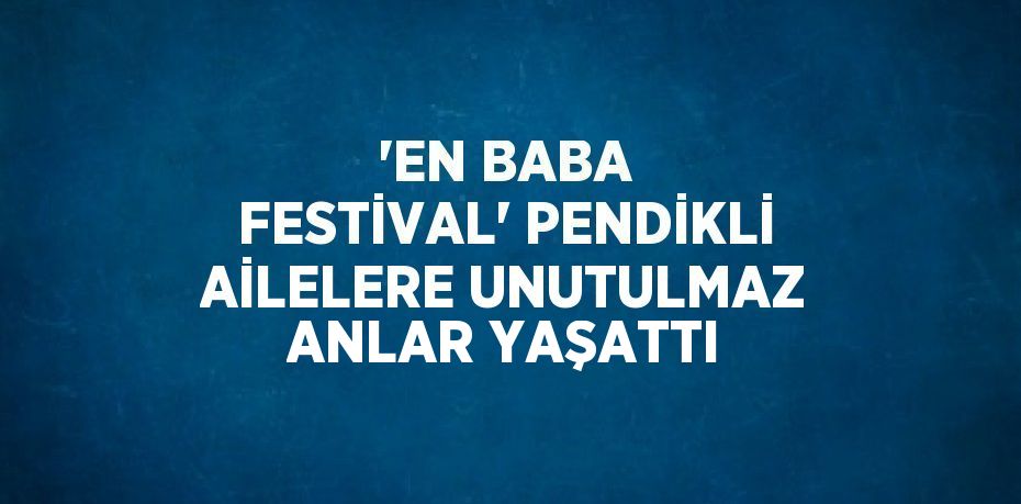 'EN BABA FESTİVAL' PENDİKLİ AİLELERE UNUTULMAZ ANLAR YAŞATTI