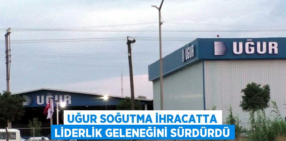 UĞUR SOĞUTMA İHRACATTA LİDERLİK GELENEĞİNİ SÜRDÜRDÜ