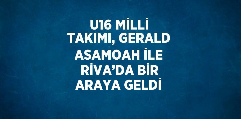 U16 MİLLİ TAKIMI, GERALD ASAMOAH İLE RİVA’DA BİR ARAYA GELDİ