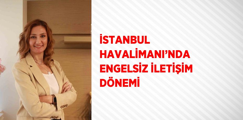 İSTANBUL HAVALİMANI’NDA ENGELSİZ İLETİŞİM DÖNEMİ