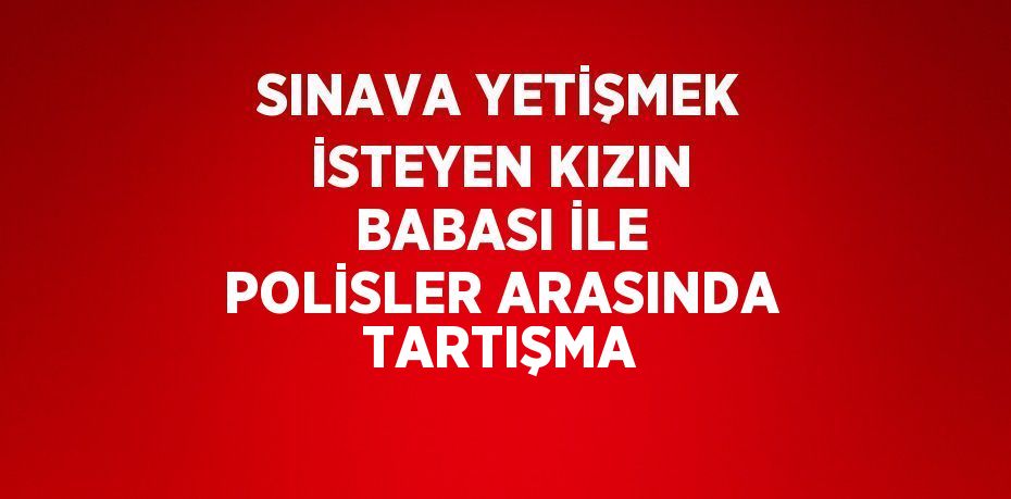 SINAVA YETİŞMEK İSTEYEN KIZIN BABASI İLE POLİSLER ARASINDA TARTIŞMA