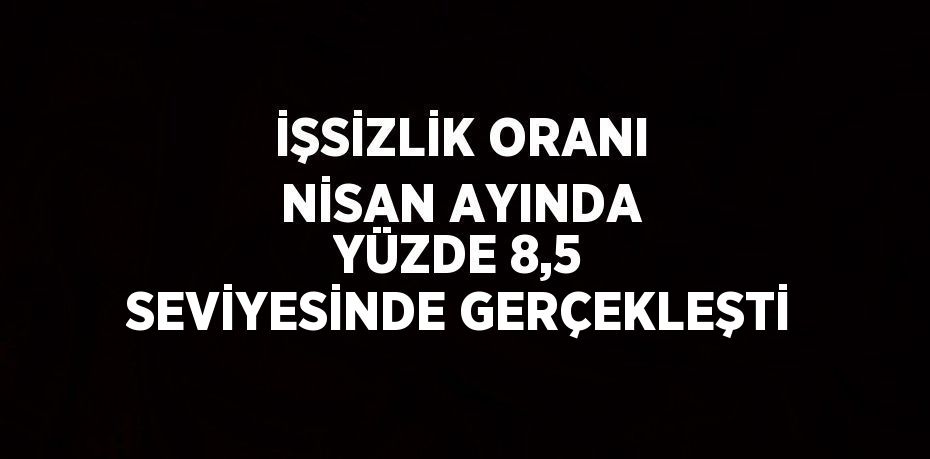 İŞSİZLİK ORANI NİSAN AYINDA YÜZDE 8,5 SEVİYESİNDE GERÇEKLEŞTİ