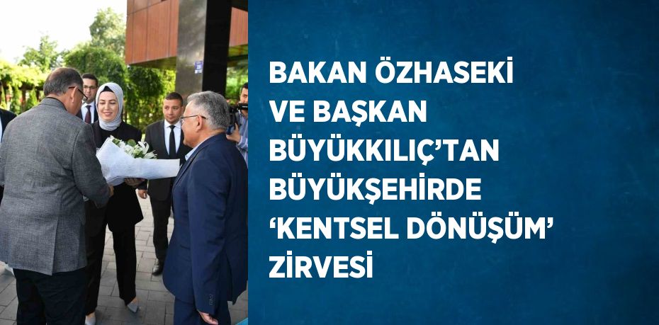 BAKAN ÖZHASEKİ VE BAŞKAN BÜYÜKKILIÇ’TAN BÜYÜKŞEHİRDE ‘KENTSEL DÖNÜŞÜM’ ZİRVESİ