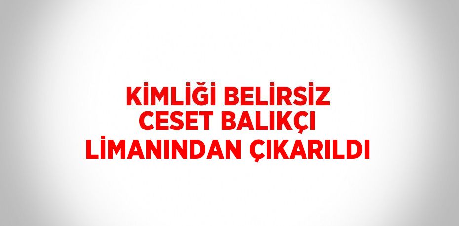 KİMLİĞİ BELİRSİZ CESET BALIKÇI LİMANINDAN ÇIKARILDI