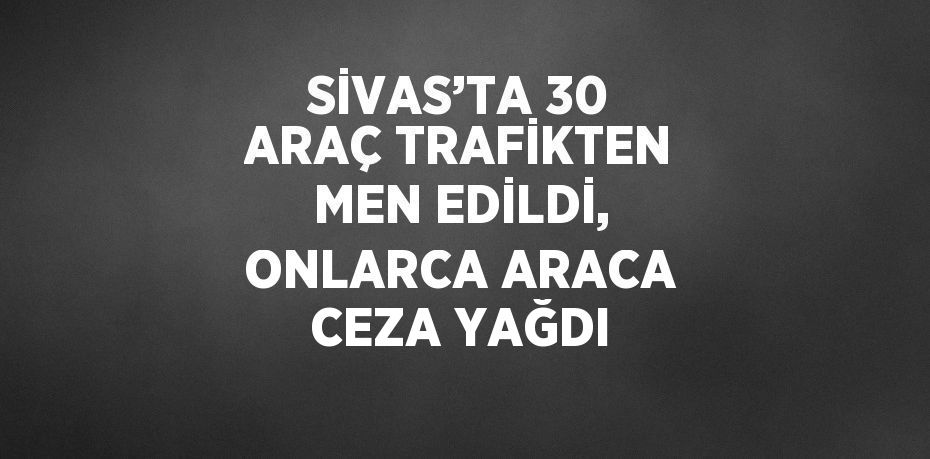 SİVAS’TA 30 ARAÇ TRAFİKTEN MEN EDİLDİ, ONLARCA ARACA CEZA YAĞDI