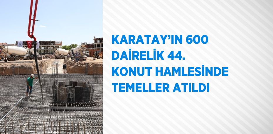 KARATAY’IN 600 DAİRELİK 44. KONUT HAMLESİNDE TEMELLER ATILDI