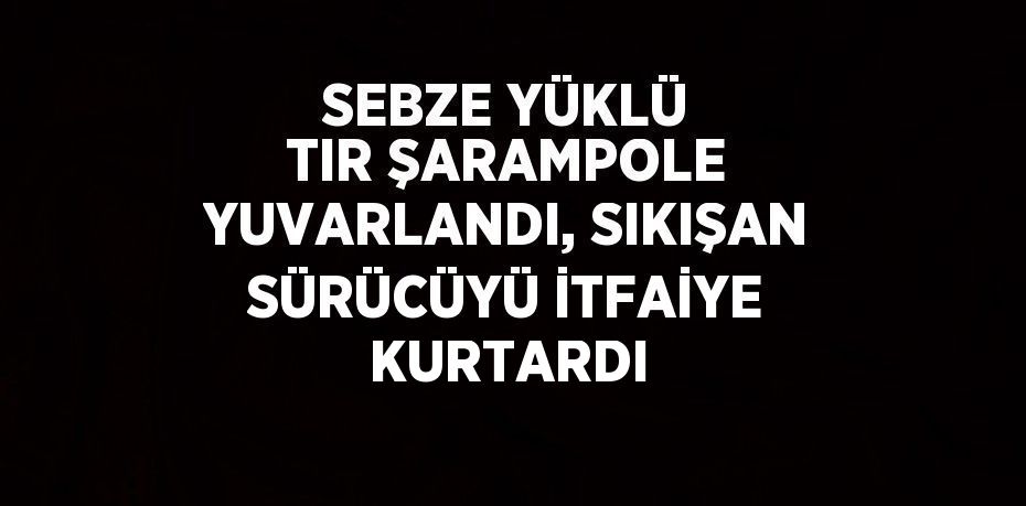 SEBZE YÜKLÜ TIR ŞARAMPOLE YUVARLANDI, SIKIŞAN SÜRÜCÜYÜ İTFAİYE KURTARDI