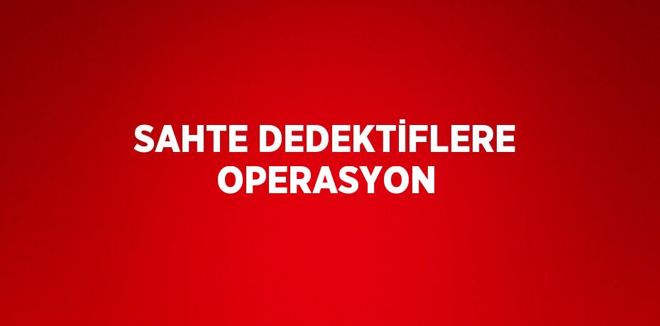 SAHTE DEDEKTİFLERE OPERASYON