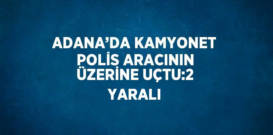 ADANA’DA KAMYONET POLİS ARACININ ÜZERİNE UÇTU:2 YARALI