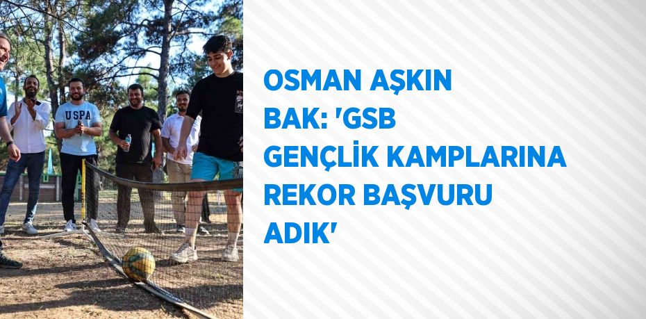 OSMAN AŞKIN BAK: 'GSB GENÇLİK KAMPLARINA REKOR BAŞVURU ADIK'