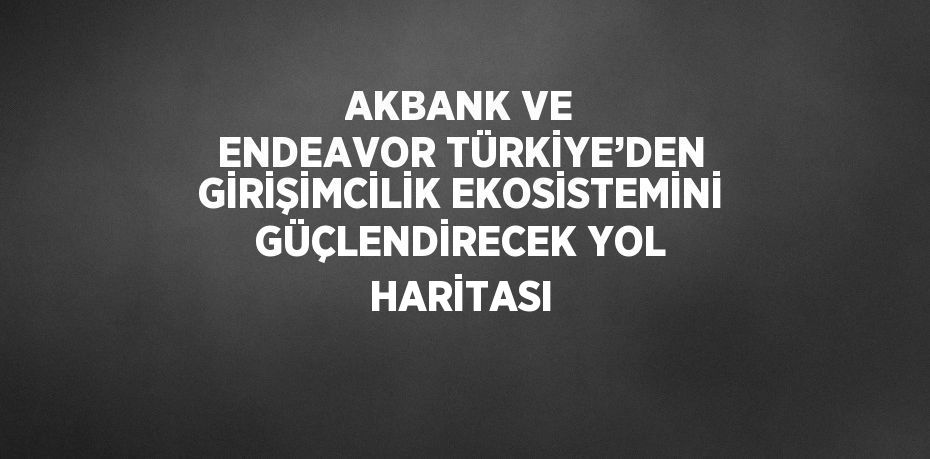 AKBANK VE ENDEAVOR TÜRKİYE’DEN GİRİŞİMCİLİK EKOSİSTEMİNİ GÜÇLENDİRECEK YOL HARİTASI