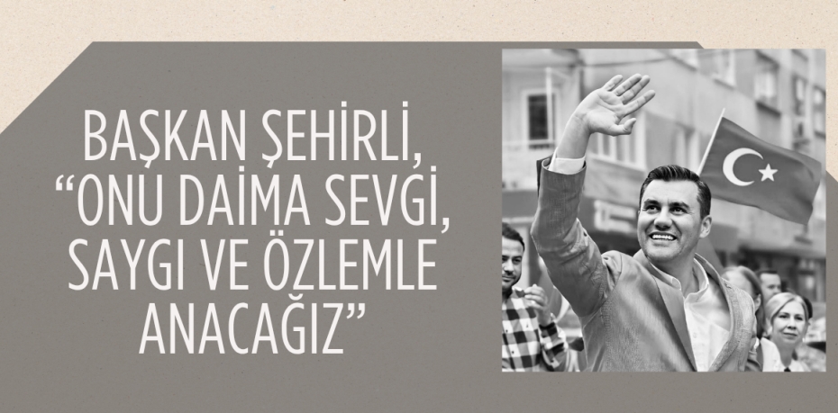 BAŞKAN ŞEHİRLİ, “ONU DAİMA SEVGİ, SAYGI VE ÖZLEMLE ANACAĞIZ”
