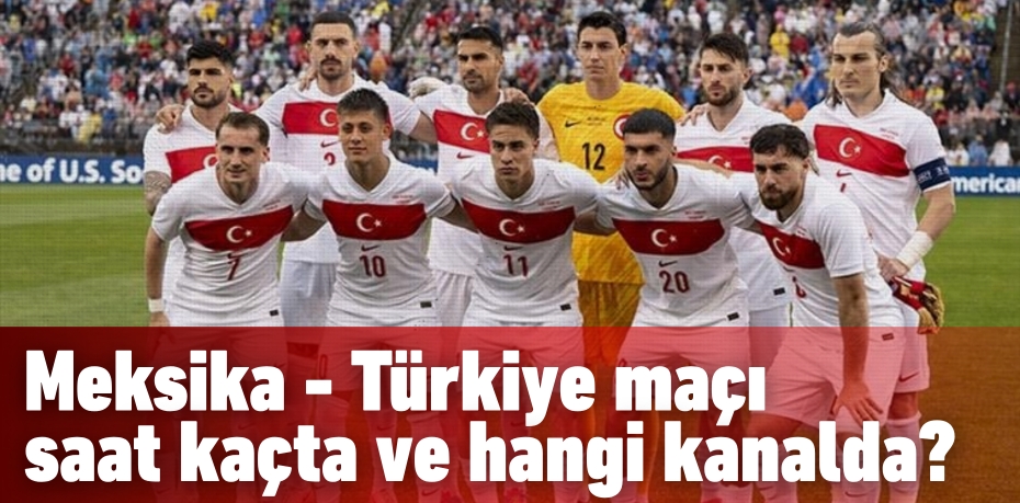 Meksika - Türkiye maçı saat kaçta ve hangi kanalda?