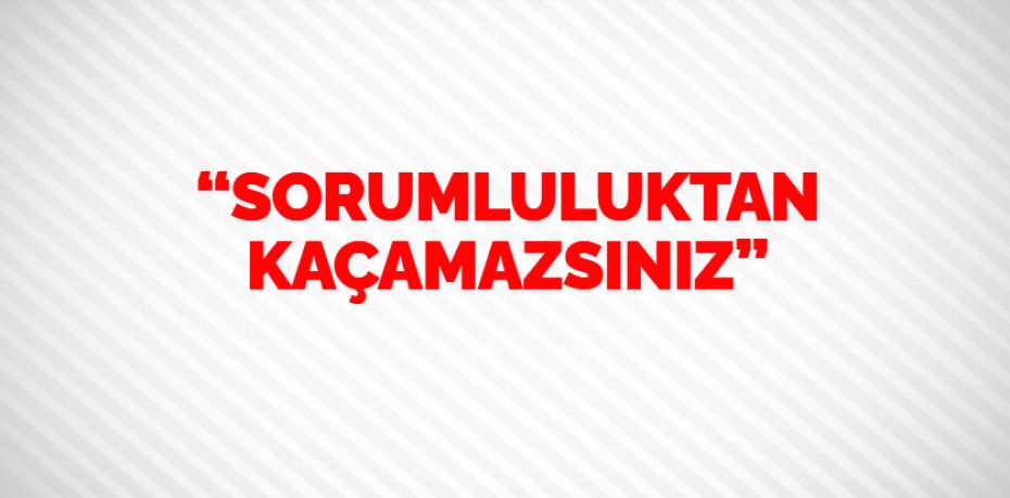 “SORUMLULUKTAN KAÇAMAZSINIZ”