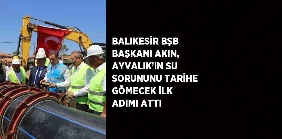 BALIKESİR BŞB BAŞKANI AKIN, AYVALIK’IN SU SORUNUNU TARİHE GÖMECEK İLK ADIMI ATTI