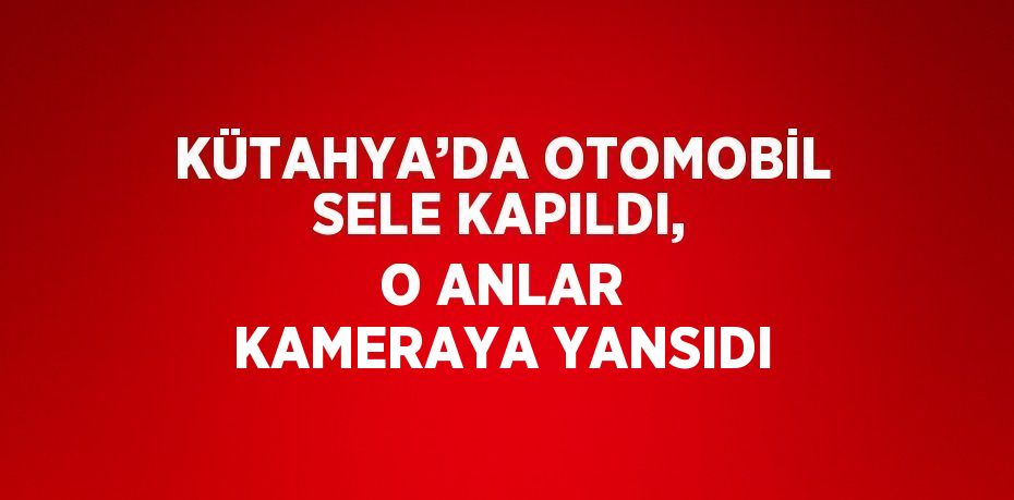 KÜTAHYA’DA OTOMOBİL SELE KAPILDI, O ANLAR KAMERAYA YANSIDI