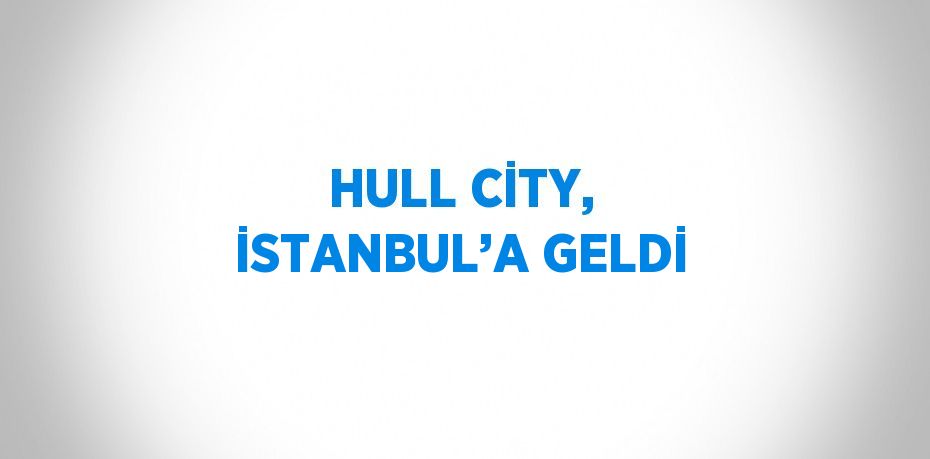 HULL CİTY, İSTANBUL’A GELDİ