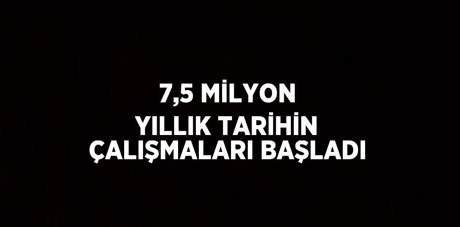 7,5 MİLYON YILLIK TARİHİN ÇALIŞMALARI BAŞLADI